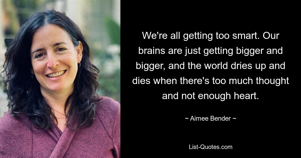 We're all getting too smart. Our brains are just getting bigger and bigger, and the world dries up and dies when there's too much thought and not enough heart. — © Aimee Bender