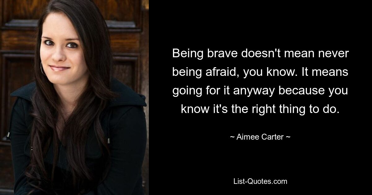 Being brave doesn't mean never being afraid, you know. It means going for it anyway because you know it's the right thing to do. — © Aimee Carter