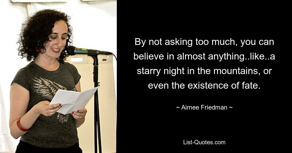 By not asking too much, you can believe in almost anything..like..a starry night in the mountains, or even the existence of fate. — © Aimee Friedman