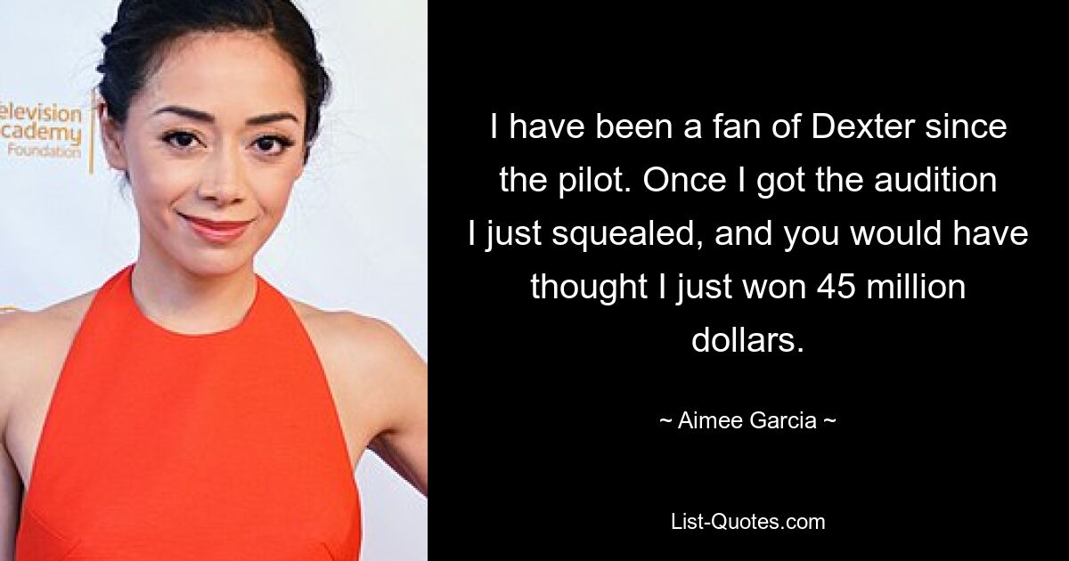 I have been a fan of Dexter since the pilot. Once I got the audition I just squealed, and you would have thought I just won 45 million dollars. — © Aimee Garcia