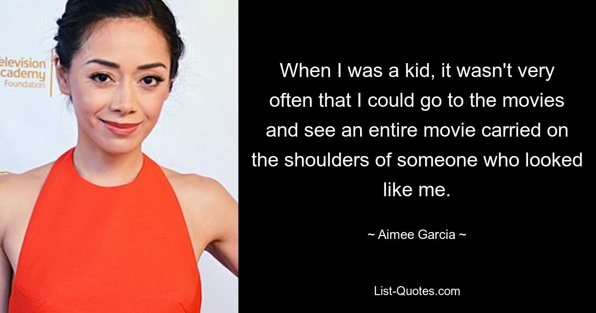 When I was a kid, it wasn't very often that I could go to the movies and see an entire movie carried on the shoulders of someone who looked like me. — © Aimee Garcia