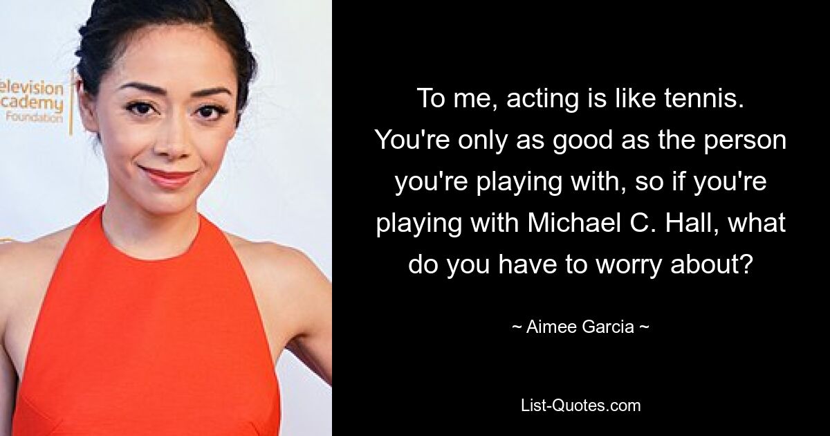 To me, acting is like tennis. You're only as good as the person you're playing with, so if you're playing with Michael C. Hall, what do you have to worry about? — © Aimee Garcia