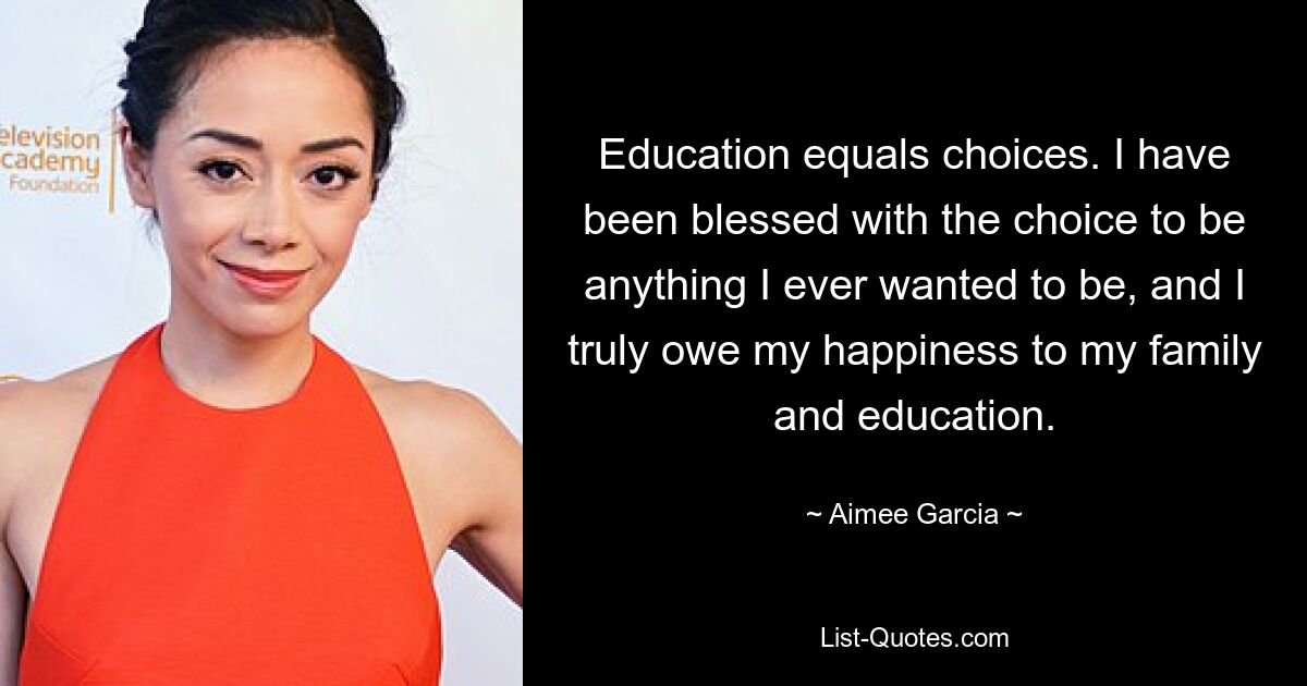 Education equals choices. I have been blessed with the choice to be anything I ever wanted to be, and I truly owe my happiness to my family and education. — © Aimee Garcia