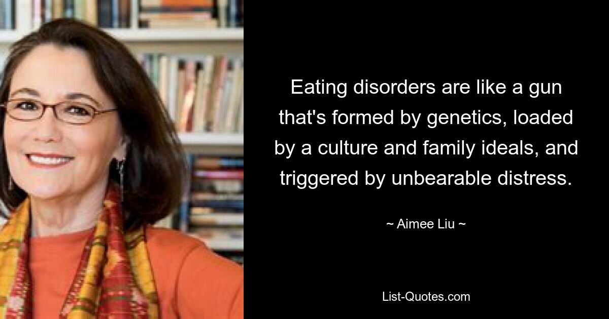 Eating disorders are like a gun that's formed by genetics, loaded by a culture and family ideals, and triggered by unbearable distress. — © Aimee Liu