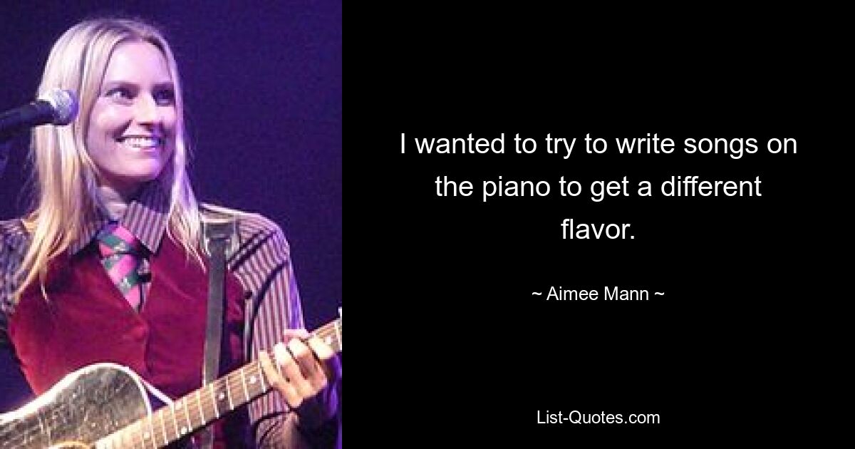 I wanted to try to write songs on the piano to get a different flavor. — © Aimee Mann