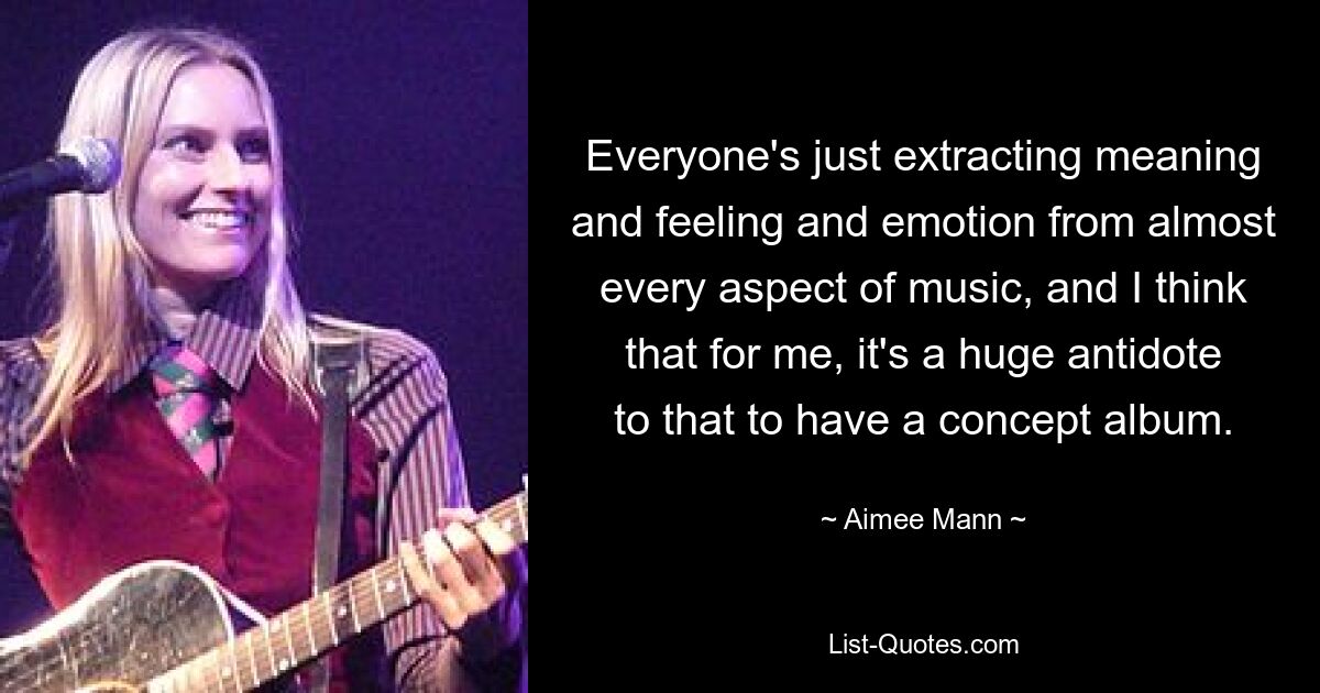 Everyone's just extracting meaning and feeling and emotion from almost every aspect of music, and I think that for me, it's a huge antidote to that to have a concept album. — © Aimee Mann