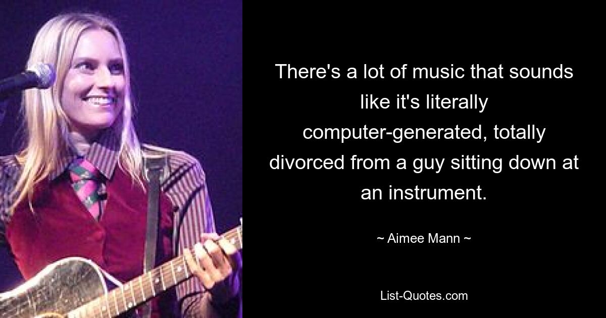 There's a lot of music that sounds like it's literally computer-generated, totally divorced from a guy sitting down at an instrument. — © Aimee Mann