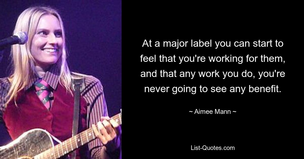 At a major label you can start to feel that you're working for them, and that any work you do, you're never going to see any benefit. — © Aimee Mann