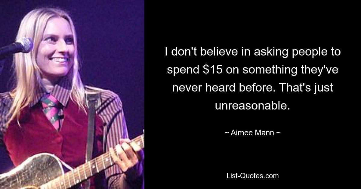 I don't believe in asking people to spend $15 on something they've never heard before. That's just unreasonable. — © Aimee Mann