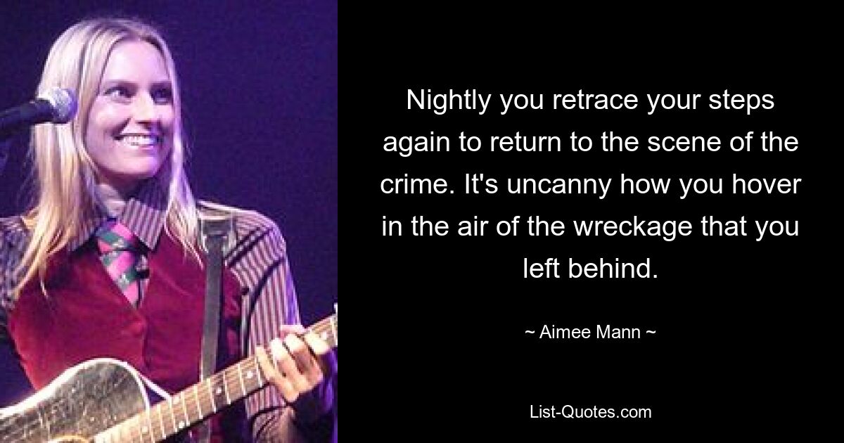 Nightly you retrace your steps again to return to the scene of the crime. It's uncanny how you hover in the air of the wreckage that you left behind. — © Aimee Mann