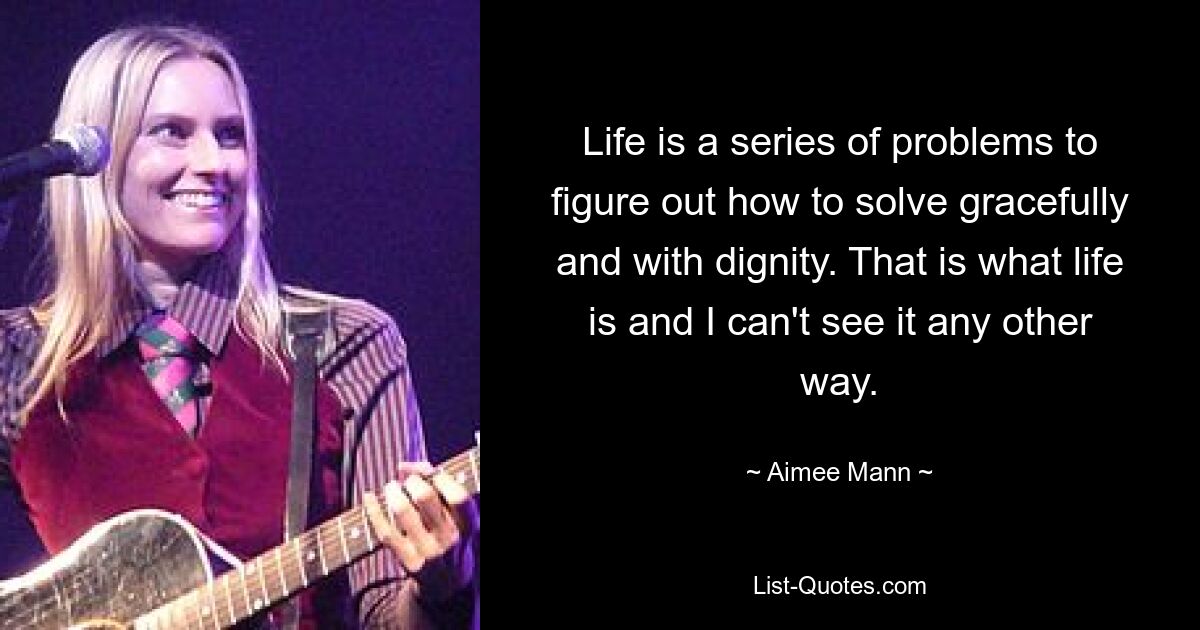 Life is a series of problems to figure out how to solve gracefully and with dignity. That is what life is and I can't see it any other way. — © Aimee Mann