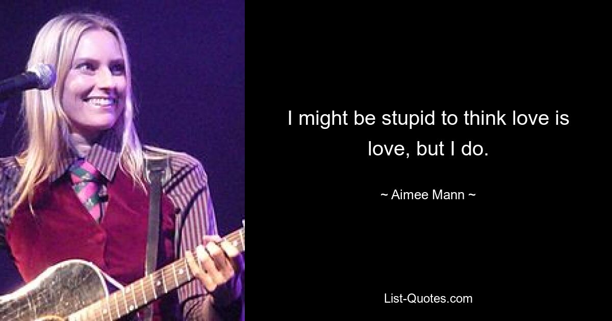 I might be stupid to think love is love, but I do. — © Aimee Mann