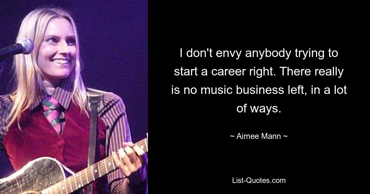 I don't envy anybody trying to start a career right. There really is no music business left, in a lot of ways. — © Aimee Mann