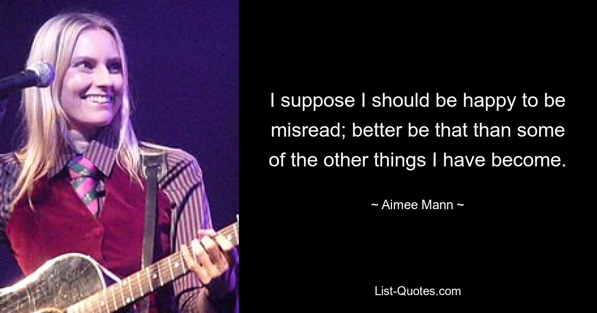 I suppose I should be happy to be misread; better be that than some of the other things I have become. — © Aimee Mann