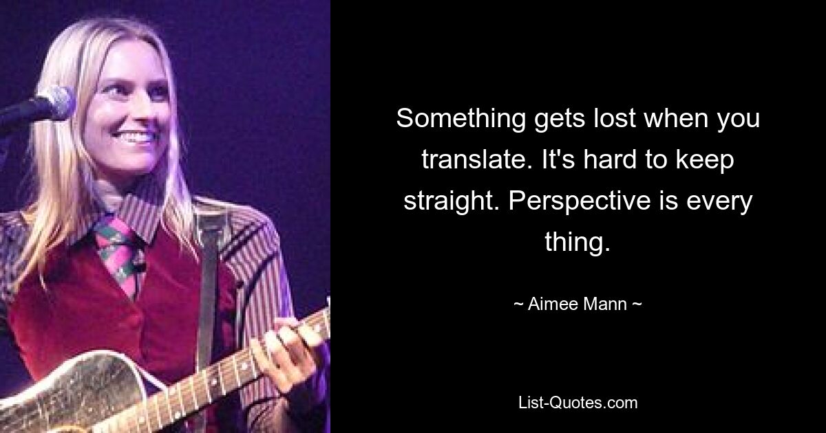 Something gets lost when you translate. It's hard to keep straight. Perspective is every thing. — © Aimee Mann