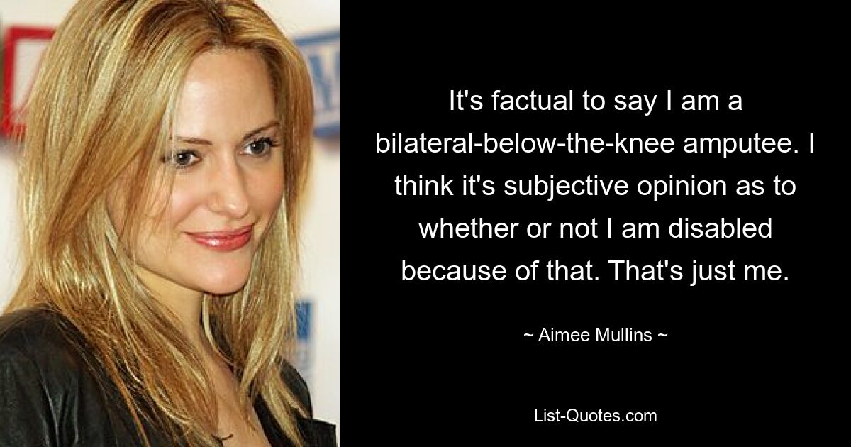 It's factual to say I am a bilateral-below-the-knee amputee. I think it's subjective opinion as to whether or not I am disabled because of that. That's just me. — © Aimee Mullins