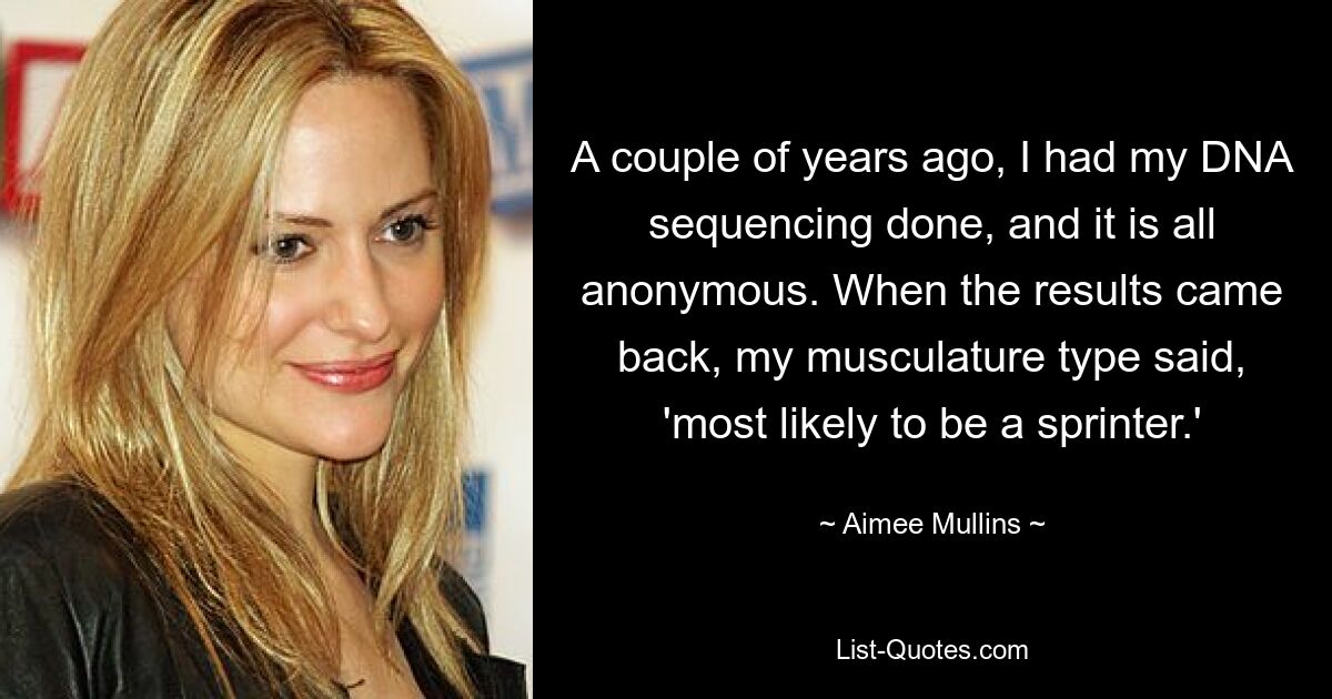 A couple of years ago, I had my DNA sequencing done, and it is all anonymous. When the results came back, my musculature type said, 'most likely to be a sprinter.' — © Aimee Mullins