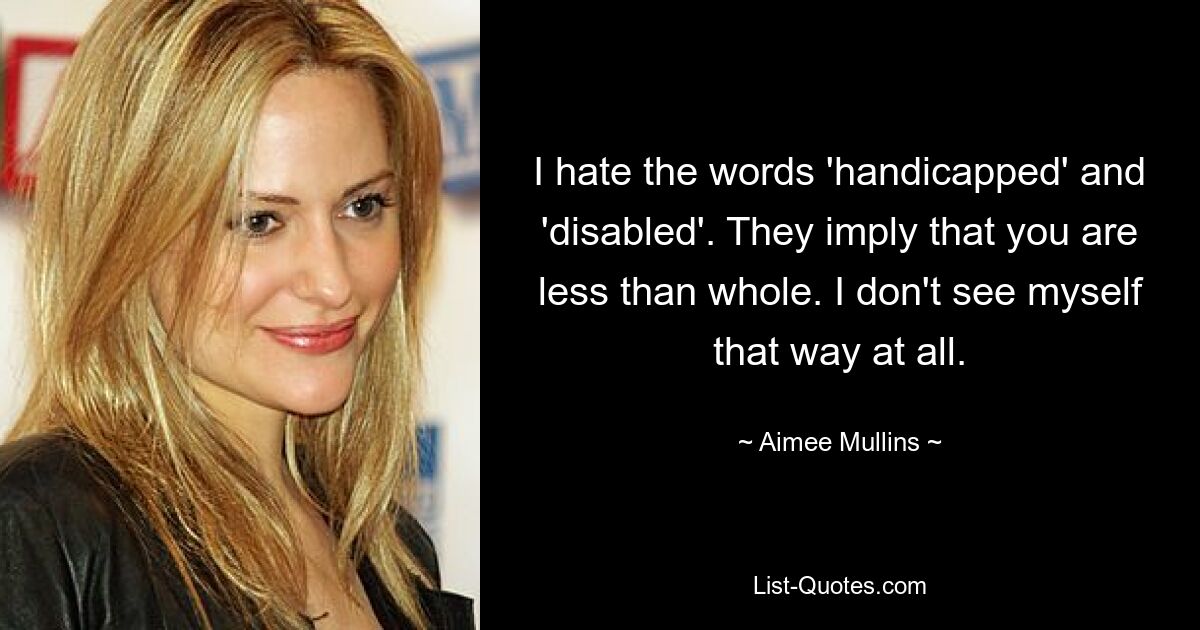 I hate the words 'handicapped' and 'disabled'. They imply that you are less than whole. I don't see myself that way at all. — © Aimee Mullins