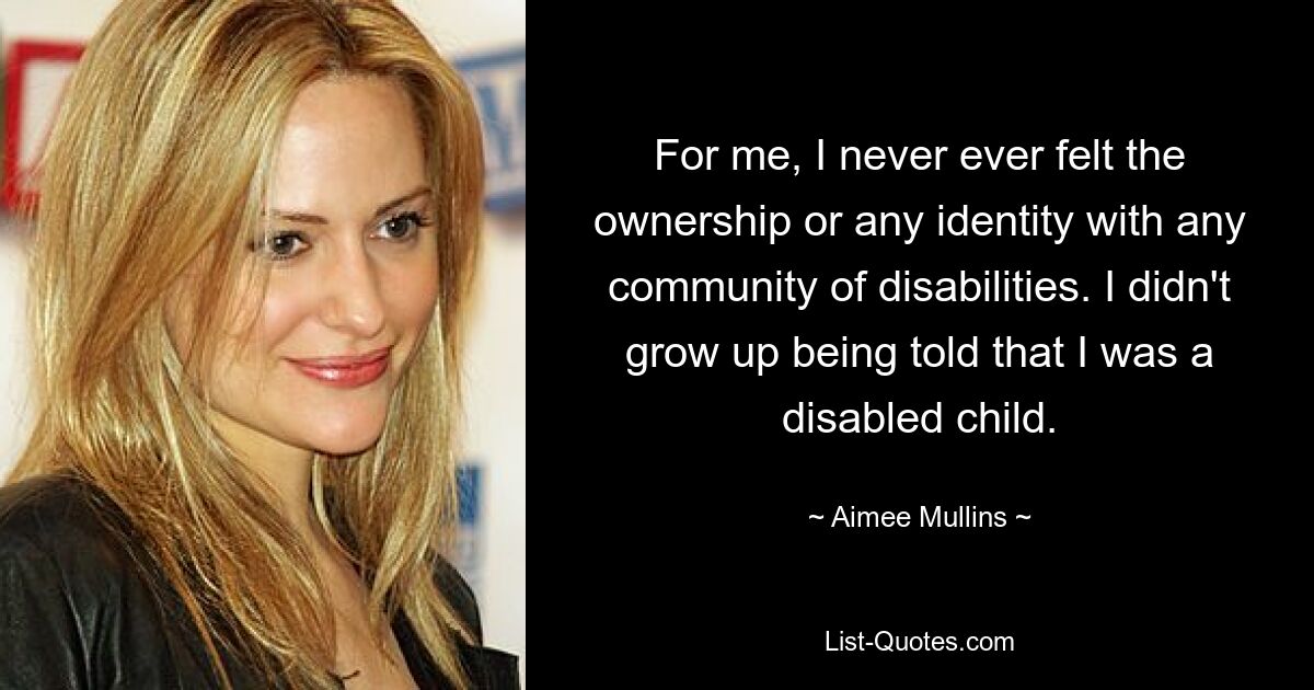 For me, I never ever felt the ownership or any identity with any community of disabilities. I didn't grow up being told that I was a disabled child. — © Aimee Mullins