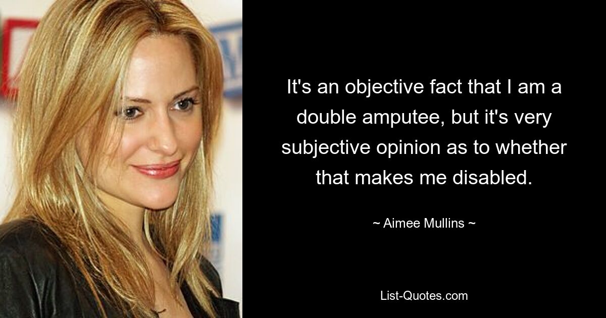 It's an objective fact that I am a double amputee, but it's very subjective opinion as to whether that makes me disabled. — © Aimee Mullins