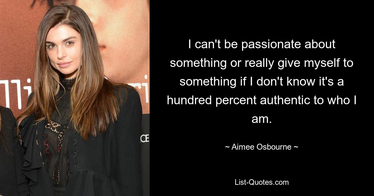 I can't be passionate about something or really give myself to something if I don't know it's a hundred percent authentic to who I am. — © Aimee Osbourne