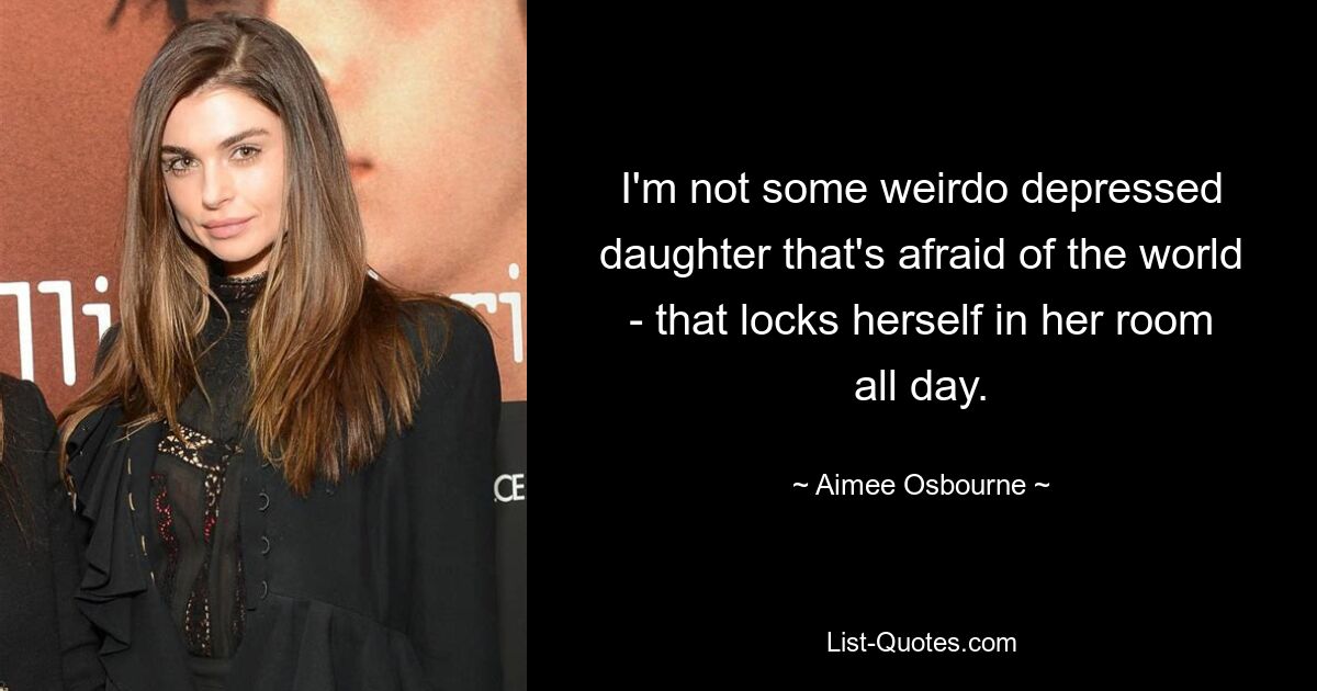 I'm not some weirdo depressed daughter that's afraid of the world - that locks herself in her room all day. — © Aimee Osbourne