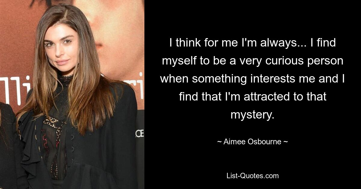 I think for me I'm always... I find myself to be a very curious person when something interests me and I find that I'm attracted to that mystery. — © Aimee Osbourne