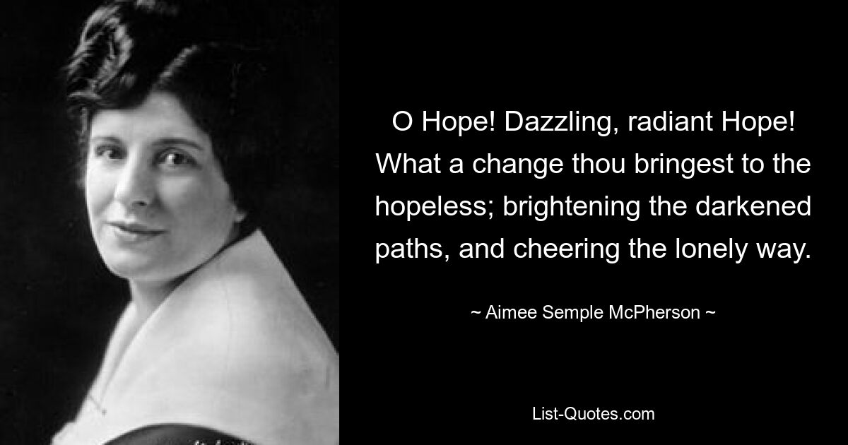 O Hope! Dazzling, radiant Hope! What a change thou bringest to the hopeless; brightening the darkened paths, and cheering the lonely way. — © Aimee Semple McPherson