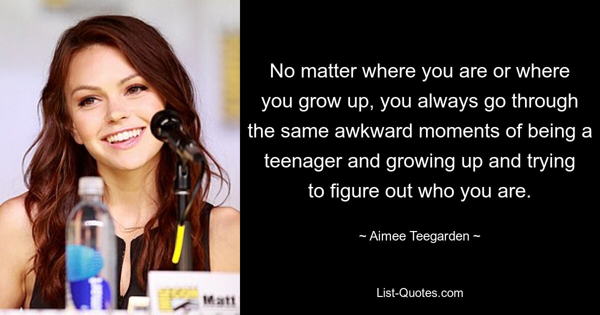 No matter where you are or where you grow up, you always go through the same awkward moments of being a teenager and growing up and trying to figure out who you are. — © Aimee Teegarden