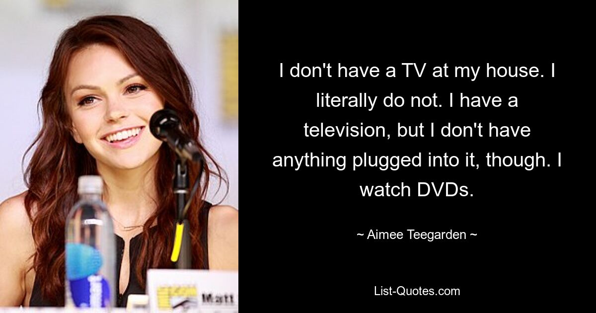 I don't have a TV at my house. I literally do not. I have a television, but I don't have anything plugged into it, though. I watch DVDs. — © Aimee Teegarden