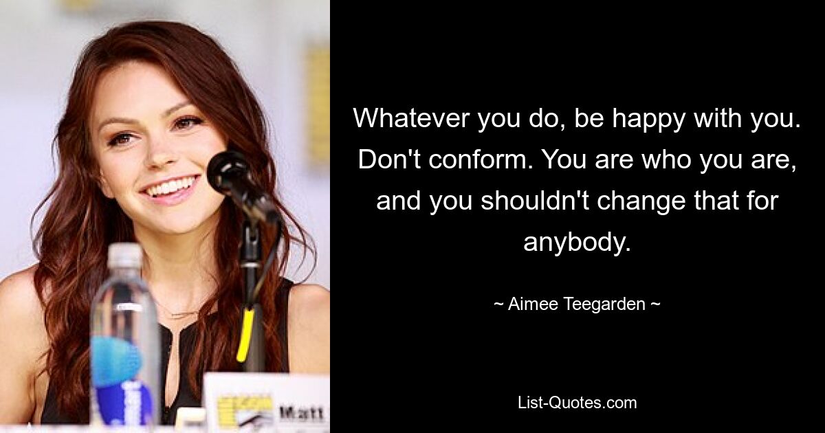 Whatever you do, be happy with you. Don't conform. You are who you are, and you shouldn't change that for anybody. — © Aimee Teegarden