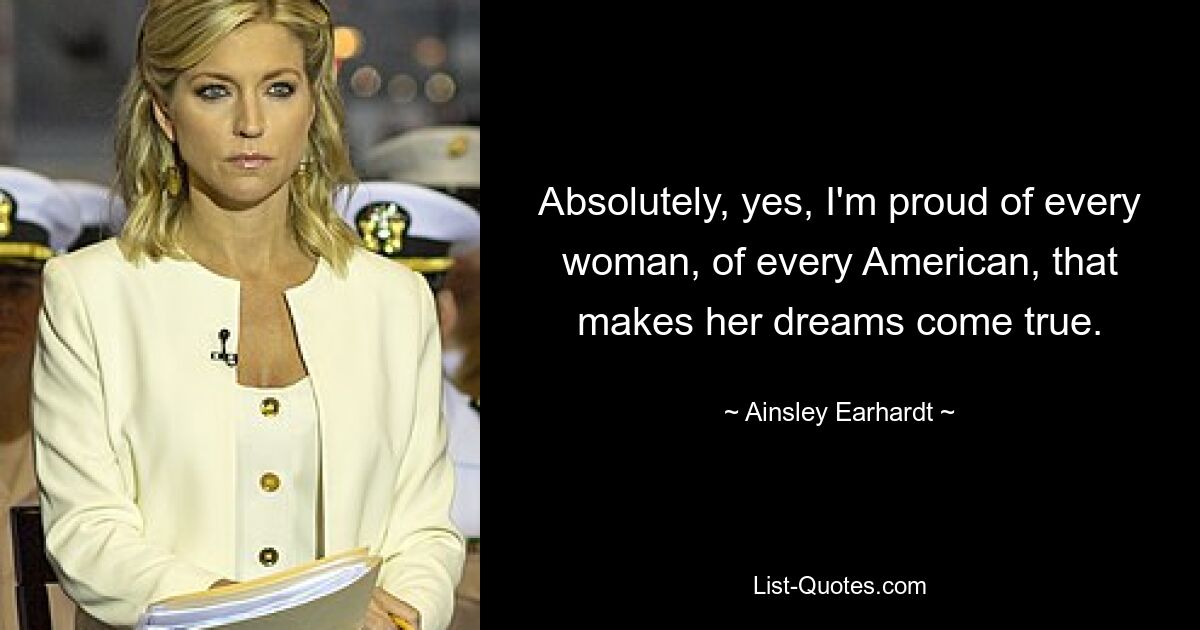 Absolutely, yes, I'm proud of every woman, of every American, that makes her dreams come true. — © Ainsley Earhardt