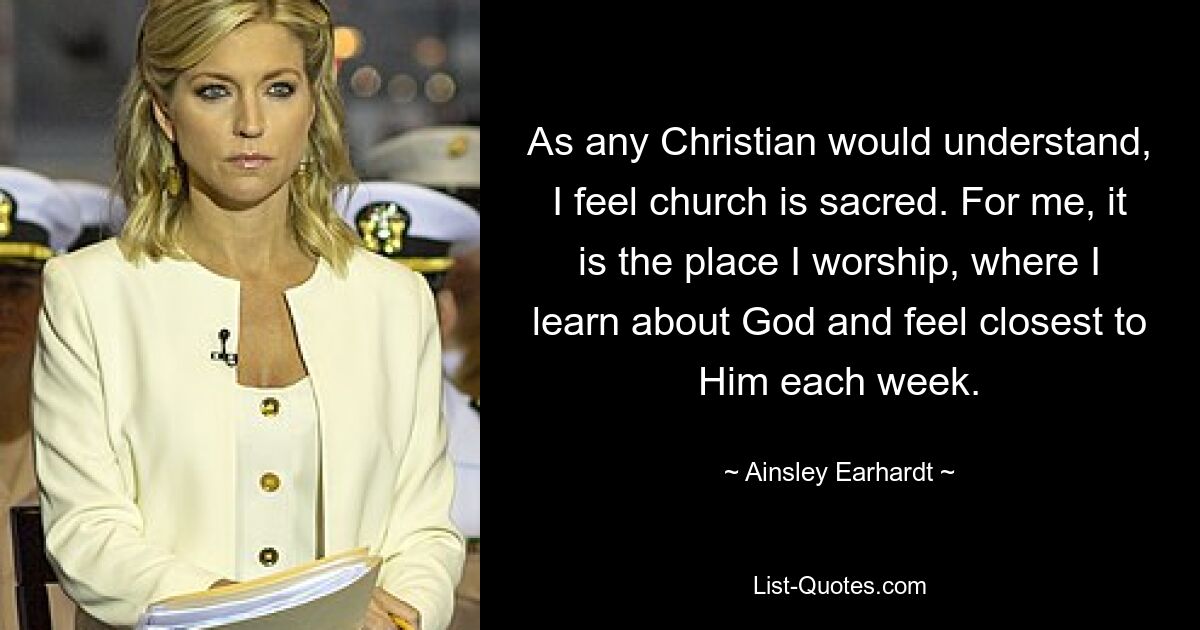 As any Christian would understand, I feel church is sacred. For me, it is the place I worship, where I learn about God and feel closest to Him each week. — © Ainsley Earhardt