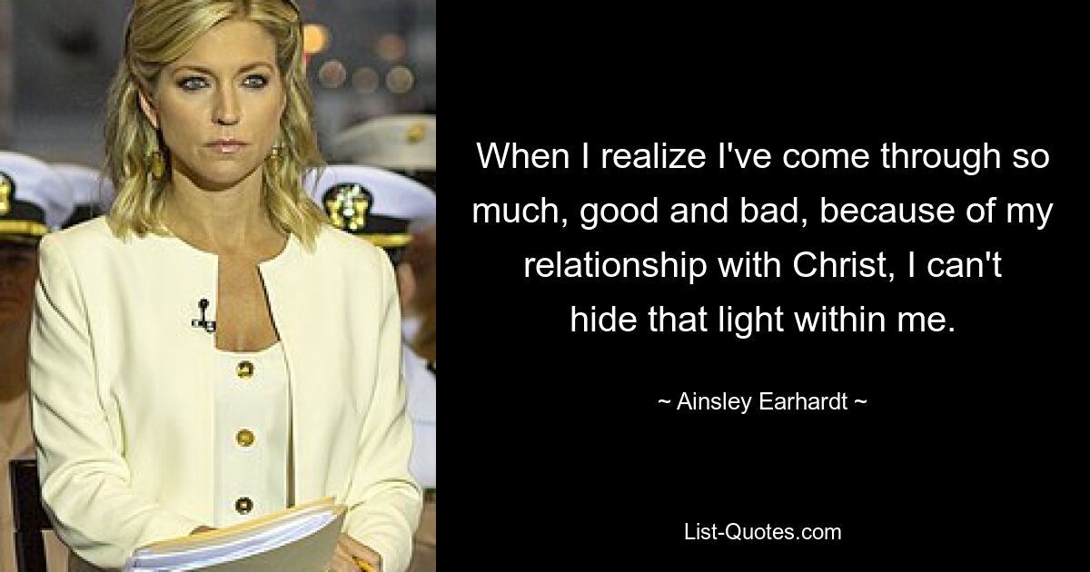 When I realize I've come through so much, good and bad, because of my relationship with Christ, I can't hide that light within me. — © Ainsley Earhardt