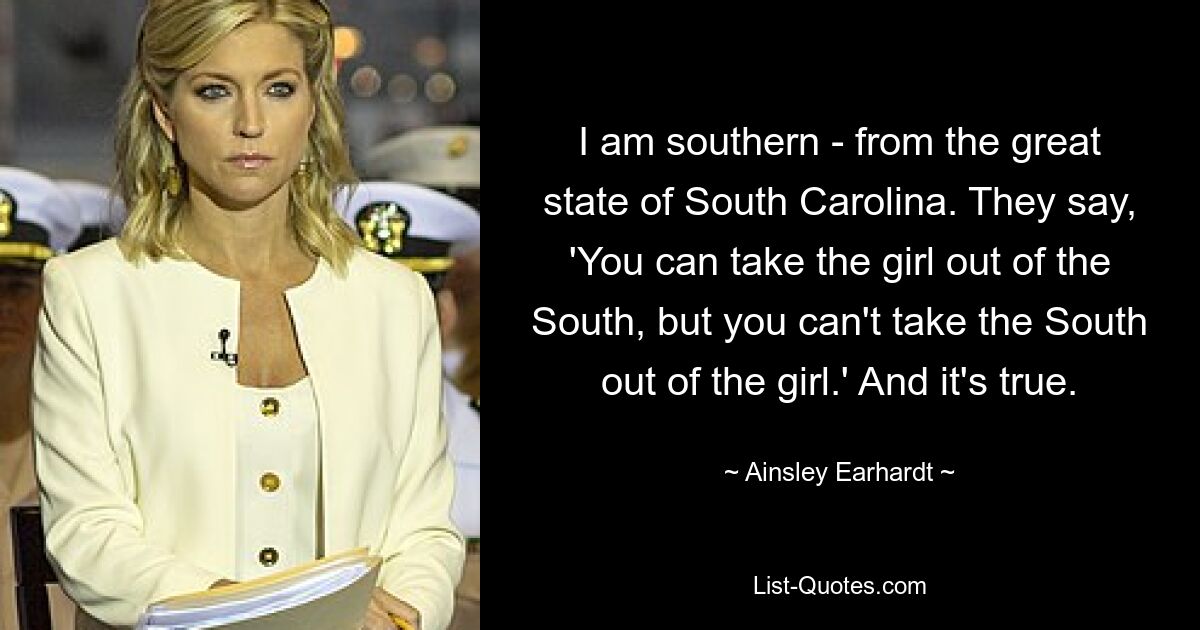 I am southern - from the great state of South Carolina. They say, 'You can take the girl out of the South, but you can't take the South out of the girl.' And it's true. — © Ainsley Earhardt