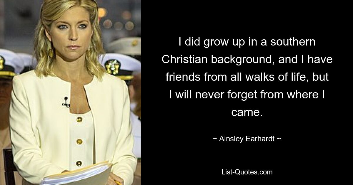 I did grow up in a southern Christian background, and I have friends from all walks of life, but I will never forget from where I came. — © Ainsley Earhardt