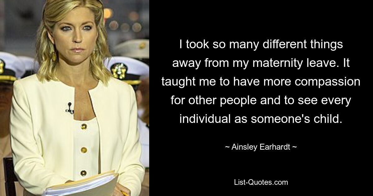 I took so many different things away from my maternity leave. It taught me to have more compassion for other people and to see every individual as someone's child. — © Ainsley Earhardt