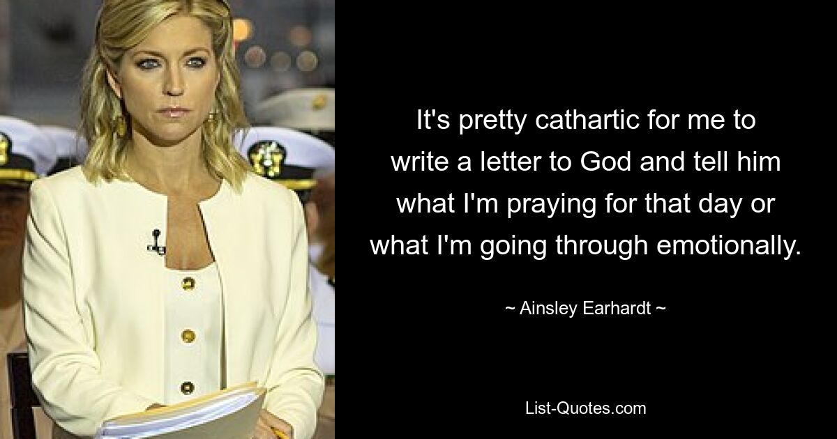 It's pretty cathartic for me to write a letter to God and tell him what I'm praying for that day or what I'm going through emotionally. — © Ainsley Earhardt