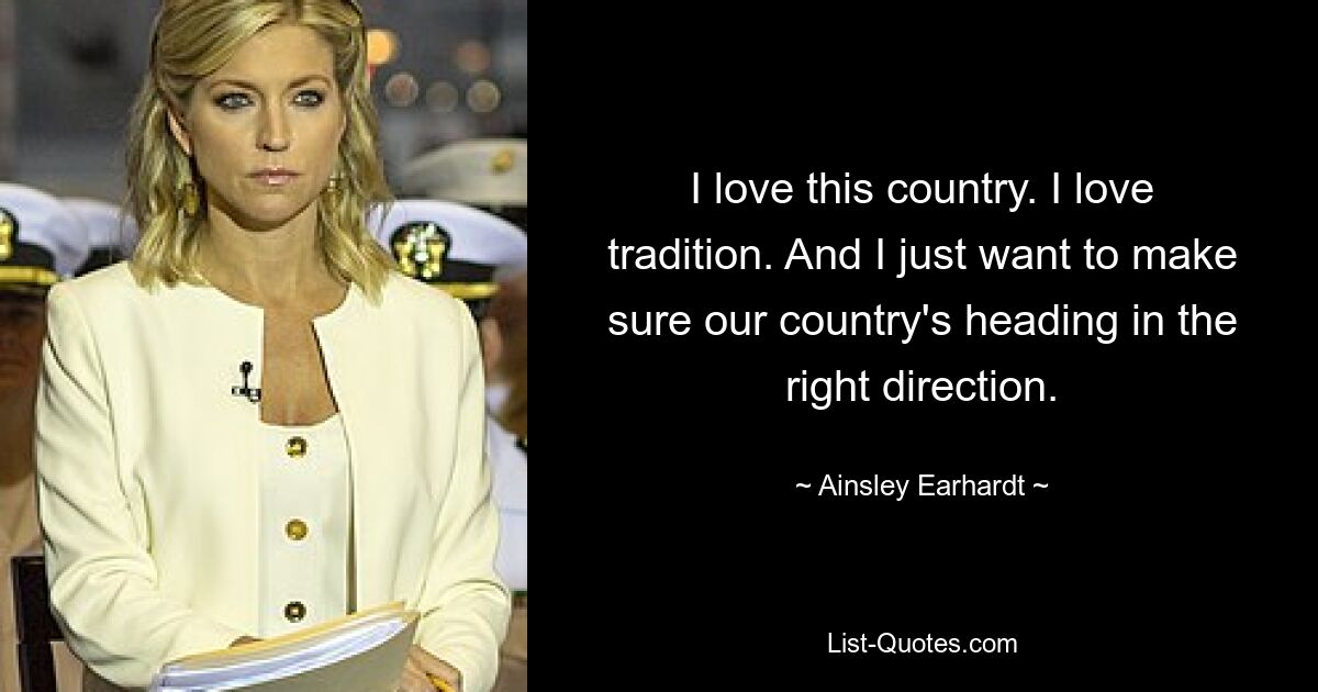 I love this country. I love tradition. And I just want to make sure our country's heading in the right direction. — © Ainsley Earhardt