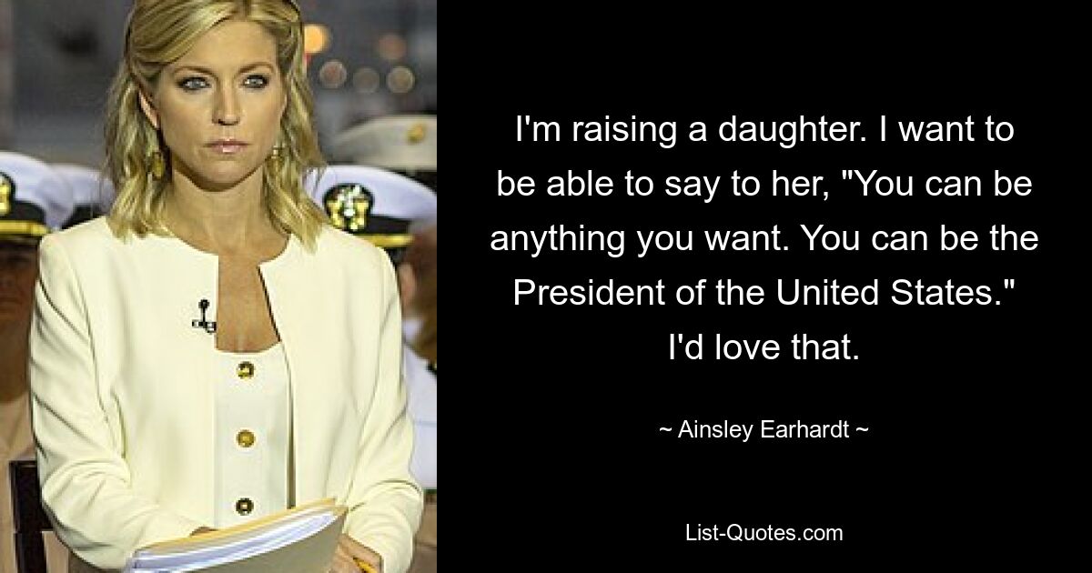 I'm raising a daughter. I want to be able to say to her, "You can be anything you want. You can be the President of the United States." I'd love that. — © Ainsley Earhardt