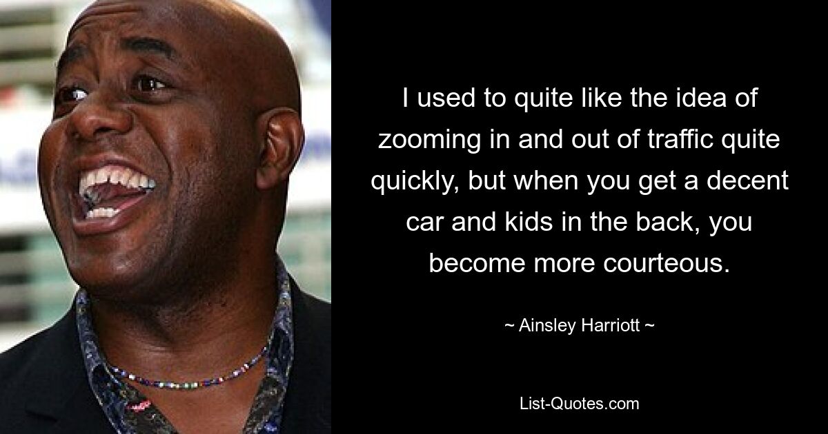 I used to quite like the idea of zooming in and out of traffic quite quickly, but when you get a decent car and kids in the back, you become more courteous. — © Ainsley Harriott