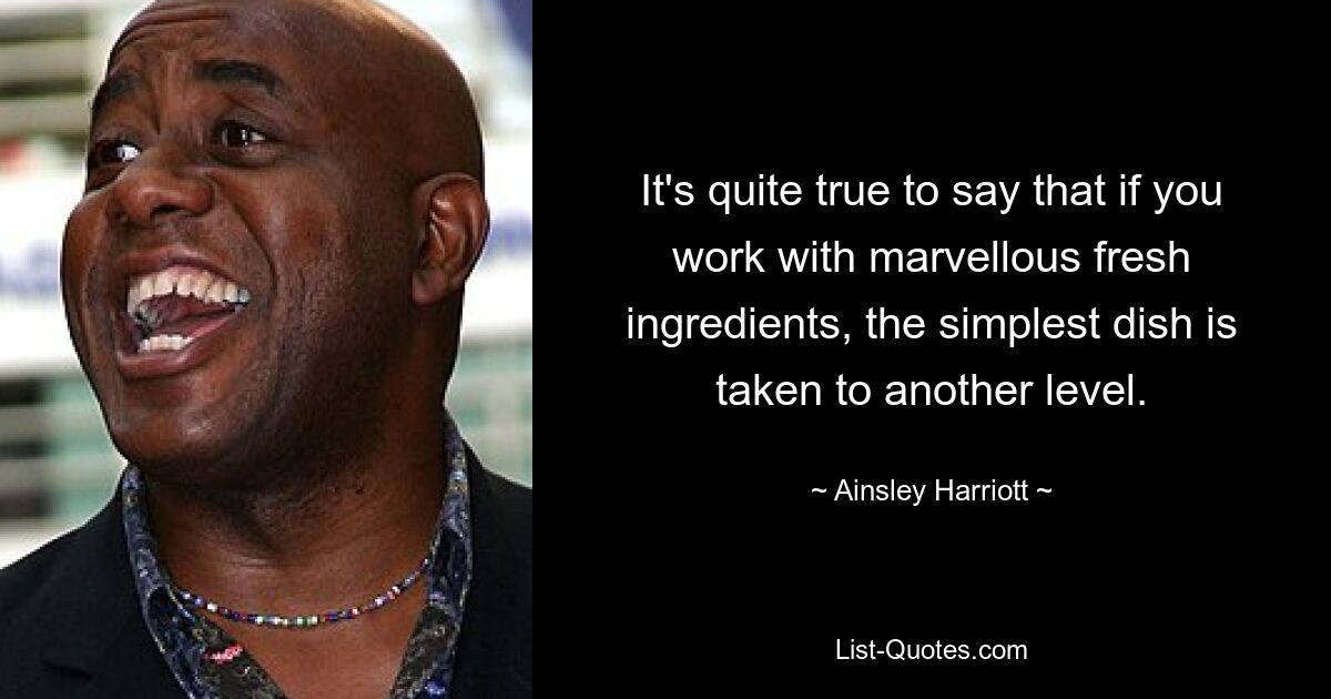 It's quite true to say that if you work with marvellous fresh ingredients, the simplest dish is taken to another level. — © Ainsley Harriott