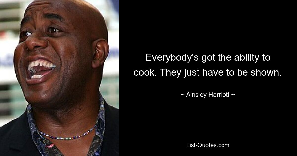 Everybody's got the ability to cook. They just have to be shown. — © Ainsley Harriott