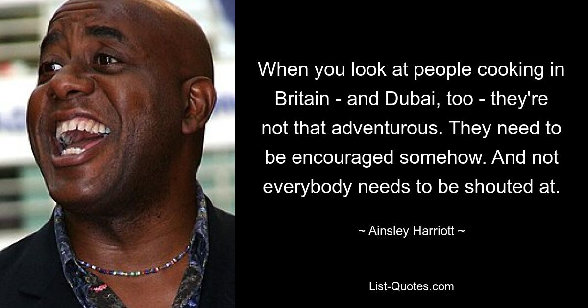 When you look at people cooking in Britain - and Dubai, too - they're not that adventurous. They need to be encouraged somehow. And not everybody needs to be shouted at. — © Ainsley Harriott