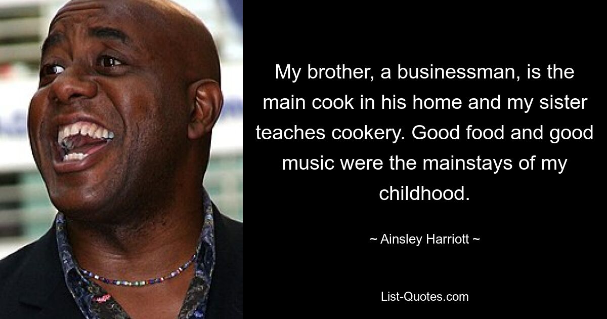 My brother, a businessman, is the main cook in his home and my sister teaches cookery. Good food and good music were the mainstays of my childhood. — © Ainsley Harriott