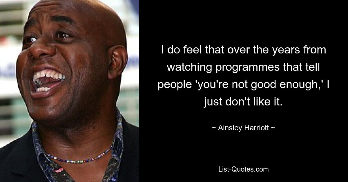 I do feel that over the years from watching programmes that tell people 'you're not good enough,' I just don't like it. — © Ainsley Harriott