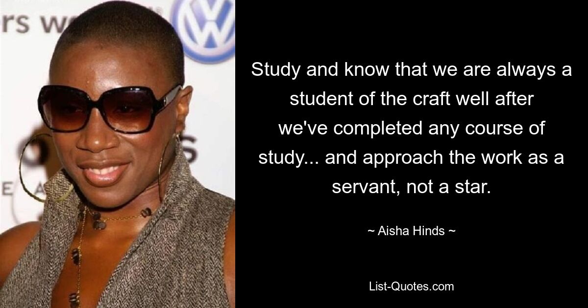 Study and know that we are always a student of the craft well after we've completed any course of study... and approach the work as a servant, not a star. — © Aisha Hinds