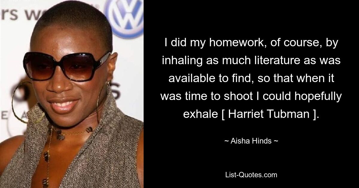 I did my homework, of course, by inhaling as much literature as was available to find, so that when it was time to shoot I could hopefully exhale [ Harriet Tubman ]. — © Aisha Hinds