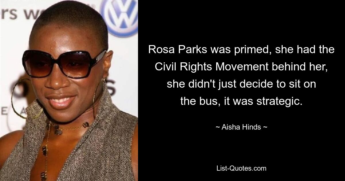 Rosa Parks was primed, she had the Civil Rights Movement behind her, she didn't just decide to sit on the bus, it was strategic. — © Aisha Hinds