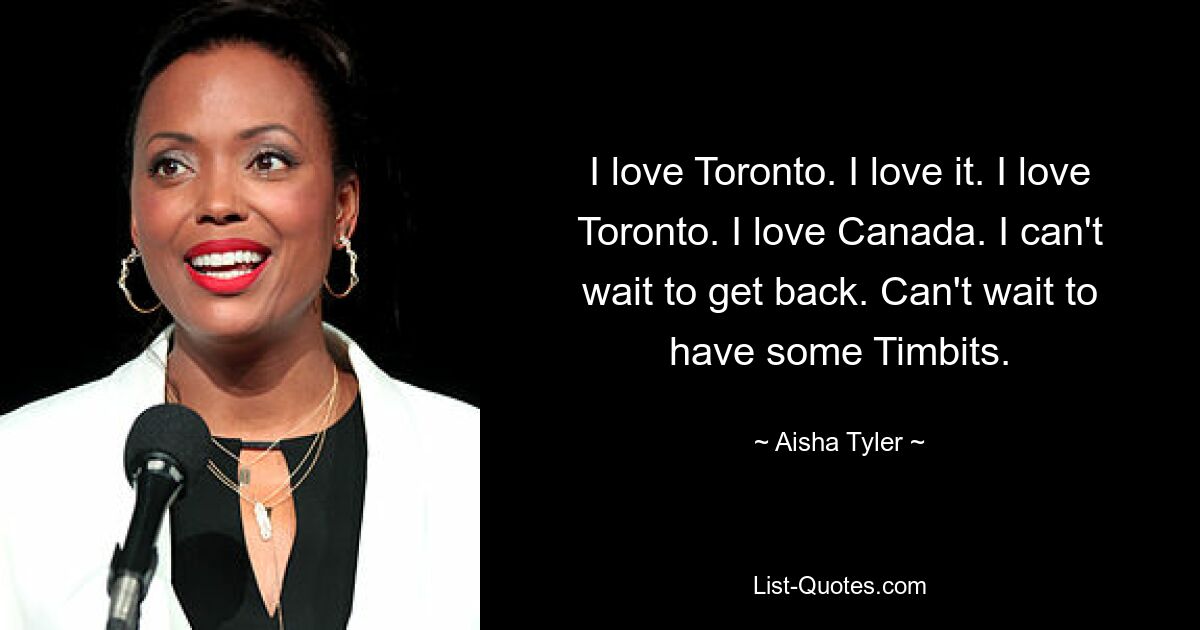 I love Toronto. I love it. I love Toronto. I love Canada. I can't wait to get back. Can't wait to have some Timbits. — © Aisha Tyler